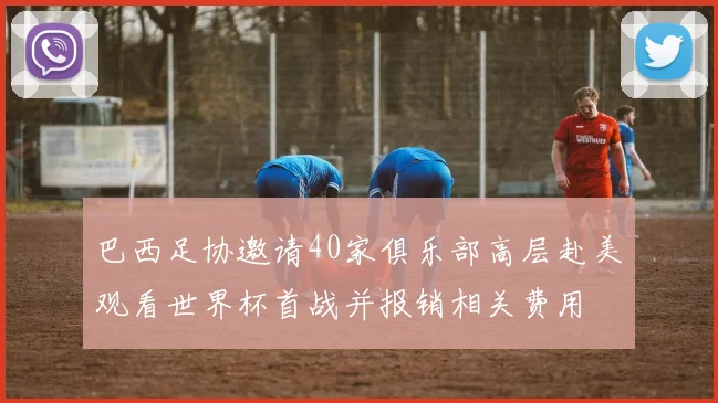 巴西足协邀请40家俱乐部高层赴美观看世界杯首战并报销相关费用