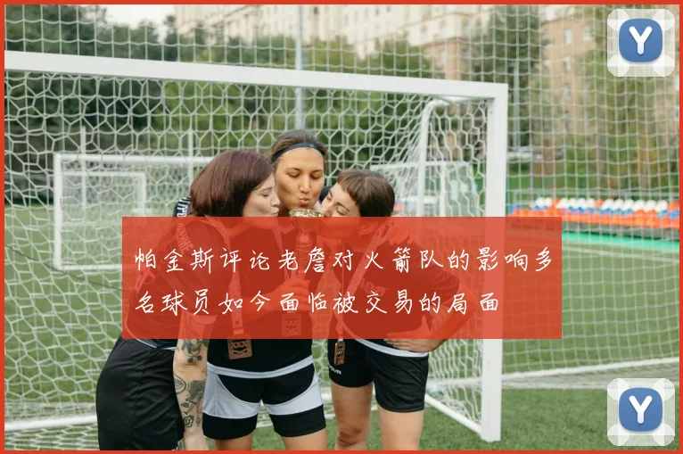 帕金斯评论老詹对火箭队的影响多名球员如今面临被交易的局面