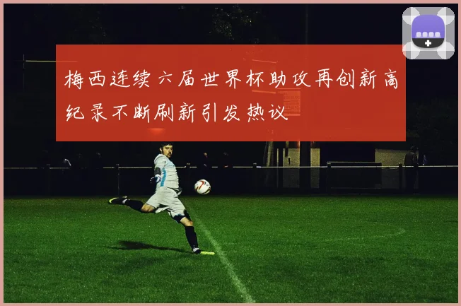 梅西连续六届世界杯助攻再创新高纪录不断刷新引发热议
