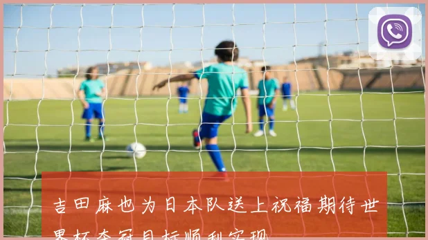 吉田麻也为日本队送上祝福期待世界杯夺冠目标顺利实现