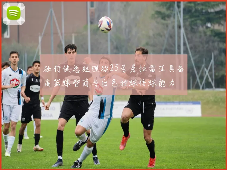 独行侠总经理称25号秀拉雷亚具备高篮球智商与出色控球传球能力