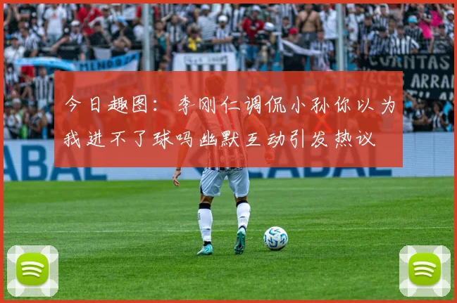 今日趣图：李刚仁调侃小孙你以为我进不了球吗幽默互动引发热议