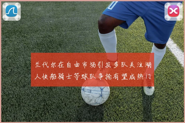 兰代尔在自由市场引发多队关注湖人快船骑士等球队争抢有望成热门球员