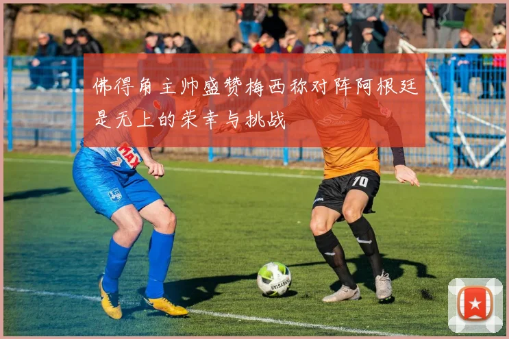 佛得角主帅盛赞梅西称对阵阿根廷是无上的荣幸与挑战