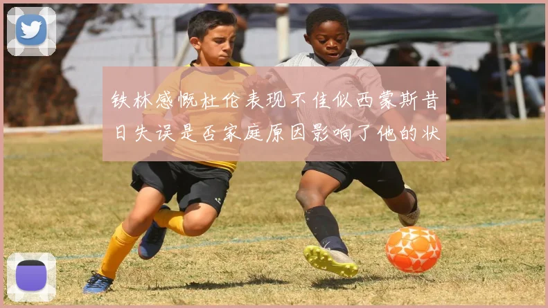 铁林感慨杜伦表现不佳似西蒙斯昔日失误是否家庭原因影响了他的状态