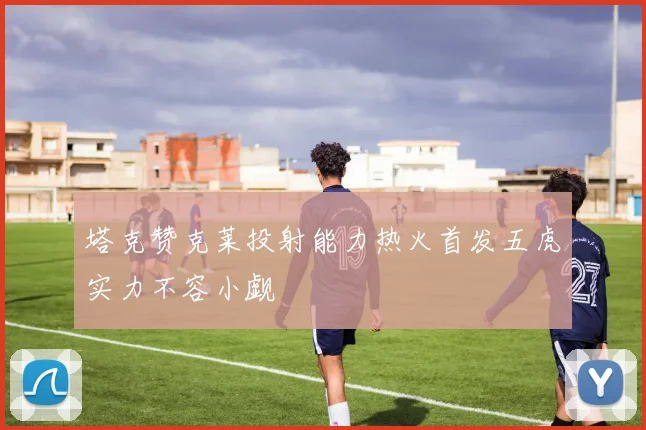 塔克赞克莱投射能力热火首发五虎实力不容小觑