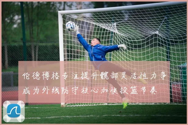 伦德博格专注提升髋部灵活性力争成为外线防守核心加快投篮节奏