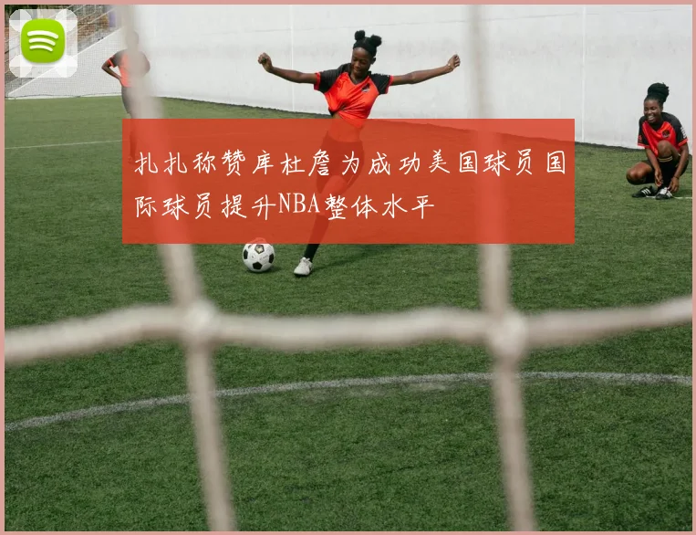 扎扎称赞库杜詹为成功美国球员国际球员提升NBA整体水平