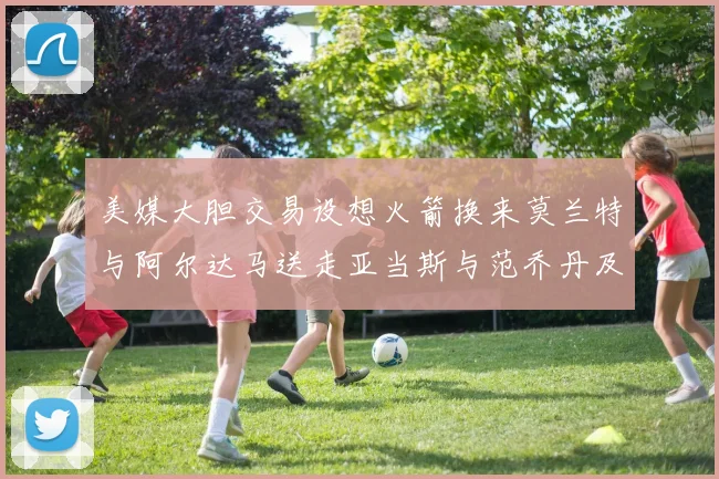 美媒大胆交易设想火箭换来莫兰特与阿尔达马送走亚当斯与范乔丹及两个选秀权