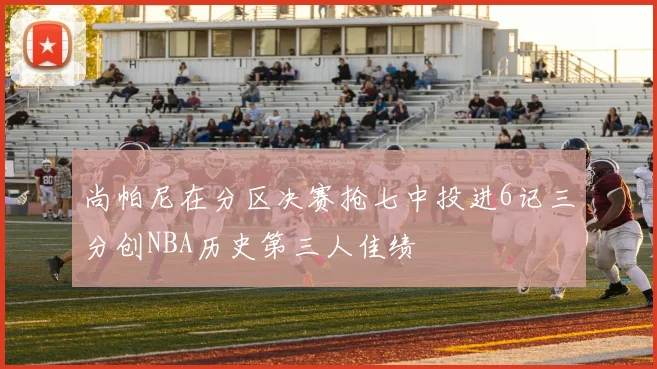尚帕尼在分区决赛抢七中投进6记三分创NBA历史第三人佳绩