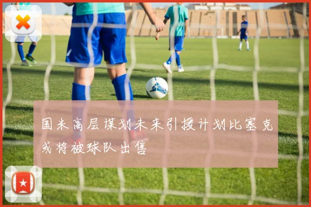 国米高层谋划未来引援计划比塞克或将被球队出售