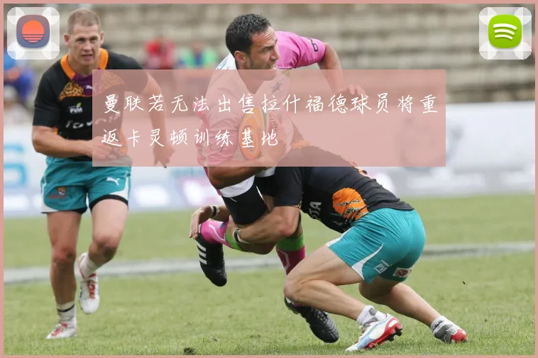 曼联若无法出售拉什福德球员将重返卡灵顿训练基地