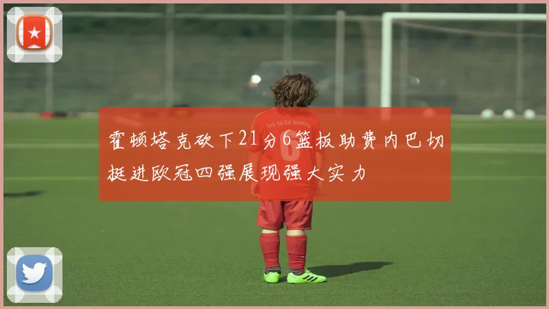 霍顿塔克砍下21分6篮板助费内巴切挺进欧冠四强展现强大实力