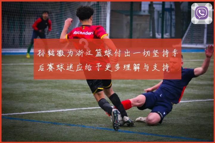 孙铭徽为浙江篮球付出一切坚持季后赛球迷应给予更多理解与支持