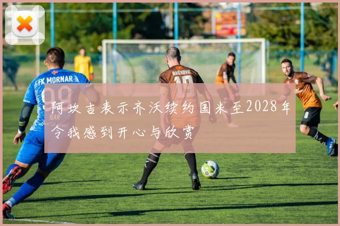 阿坎吉表示齐沃续约国米至2028年令我感到开心与欣赏