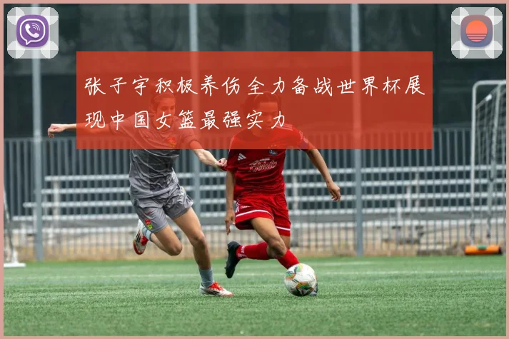 张子宇积极养伤全力备战世界杯展现中国女篮最强实力