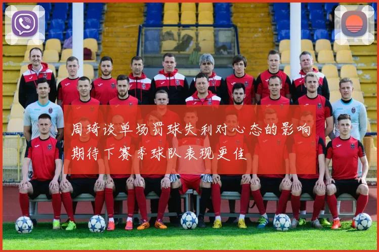 周琦谈单场罚球失利对心态的影响期待下赛季球队表现更佳