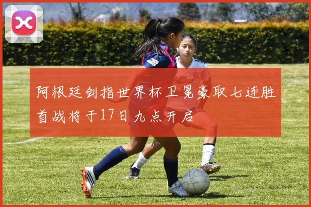 阿根廷剑指世界杯卫冕豪取七连胜首战将于17日九点开启