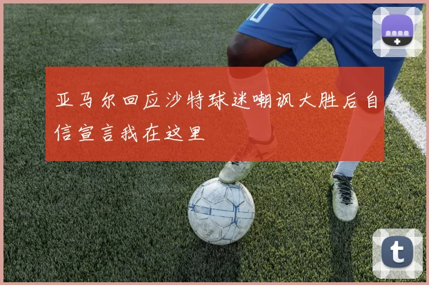 亚马尔回应沙特球迷嘲讽大胜后自信宣言我在这里