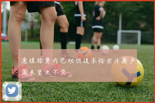 意媒称费内巴切仍追求恰尔汗奥卢国米坚决不卖
