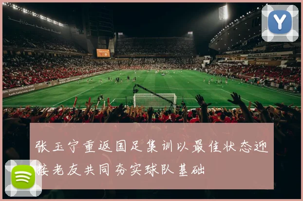 张玉宁重返国足集训以最佳状态迎接老友共同夯实球队基础