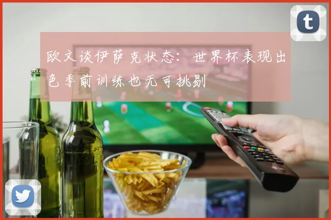 欧文谈伊萨克状态：世界杯表现出色季前训练也无可挑剔