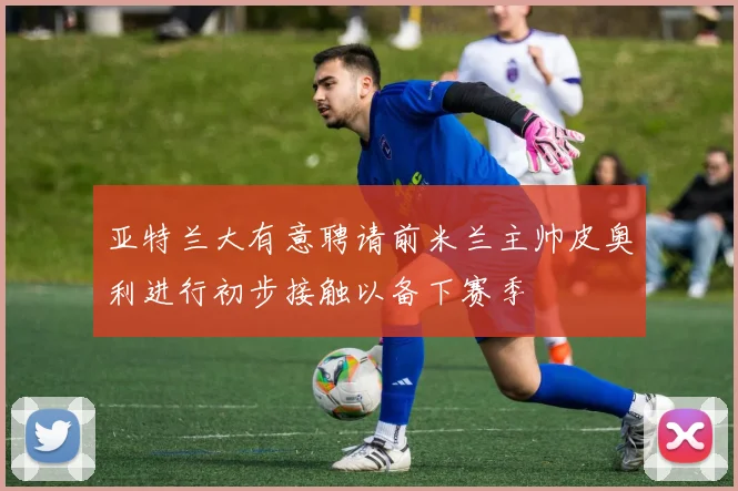 亚特兰大有意聘请前米兰主帅皮奥利进行初步接触以备下赛季